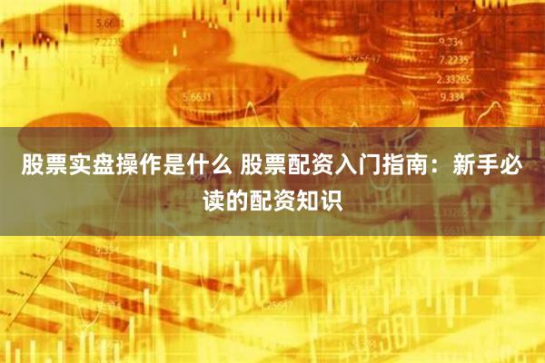 股票实盘操作是什么 股票配资入门指南：新手必读的配资知识