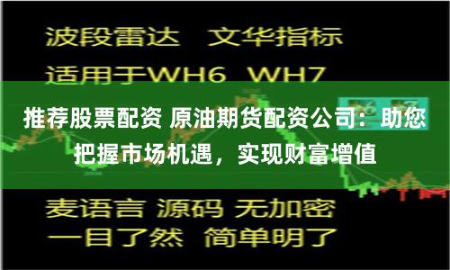 推荐股票配资 原油期货配资公司：助您把握市场机遇，实现财富增值