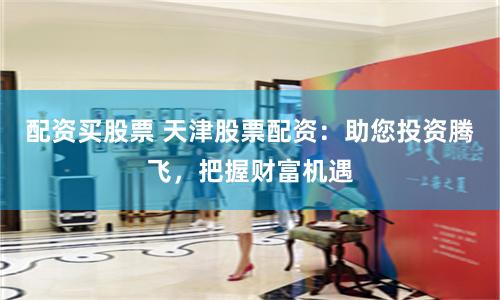 配资买股票 天津股票配资：助您投资腾飞，把握财富机遇