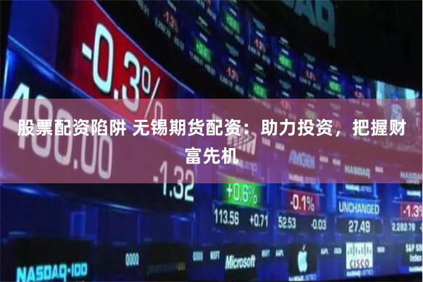 股票配资陷阱 无锡期货配资：助力投资，把握财富先机