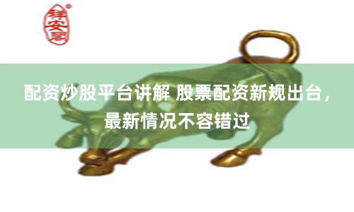 配资炒股平台讲解 股票配资新规出台，最新情况不容错过