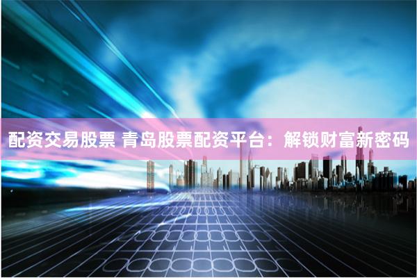 配资交易股票 青岛股票配资平台：解锁财富新密码