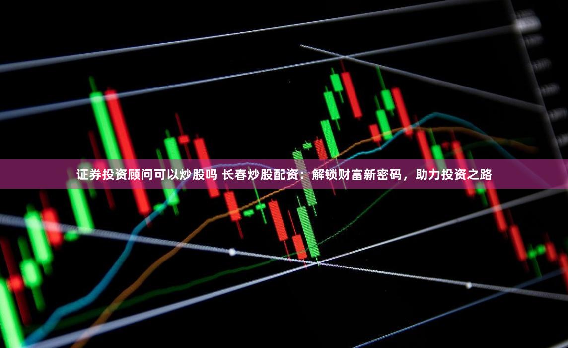证券投资顾问可以炒股吗 长春炒股配资：解锁财富新密码，助力投资之路