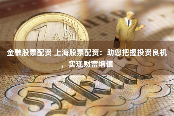 金融股票配资 上海股票配资：助您把握投资良机，实现财富增值