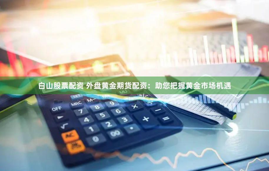 白山股票配资 外盘黄金期货配资：助您把握黄金市场机遇