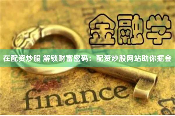 在配资炒股 解锁财富密码：配资炒股网站助你掘金