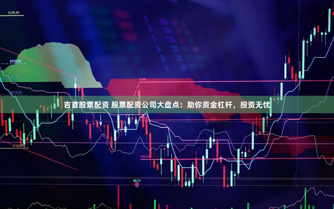吉首股票配资 股票配资公司大盘点：助你资金杠杆，投资无忧