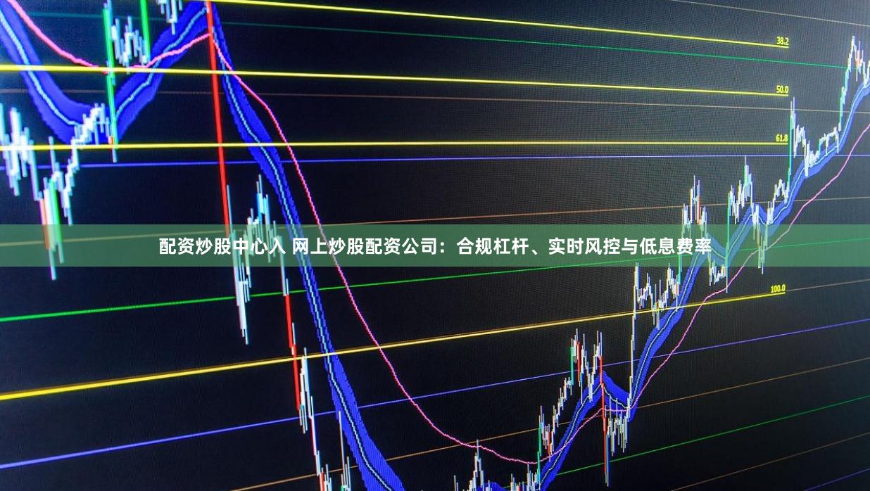 配资炒股中心入 网上炒股配资公司：合规杠杆、实时风控与低息费率