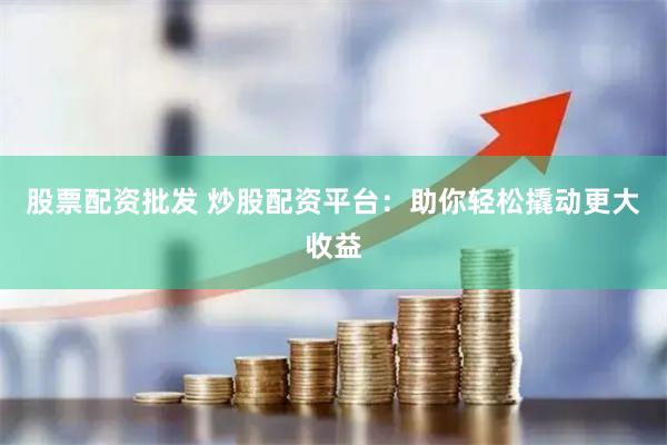 股票配资批发 炒股配资平台：助你轻松撬动更大收益