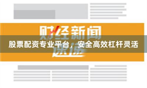 股票配资专业平台，安全高效杠杆灵活
